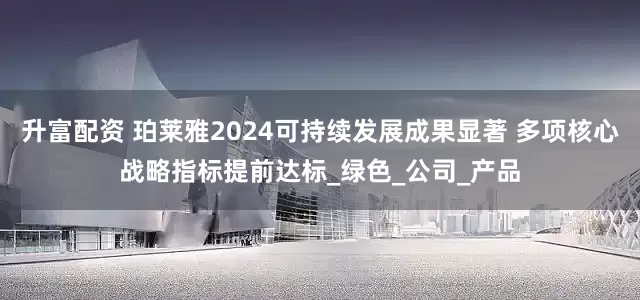 升富配资 珀莱雅2024可持续发展成果显著 多项核心战略指标提前达标_绿色_公司_产品