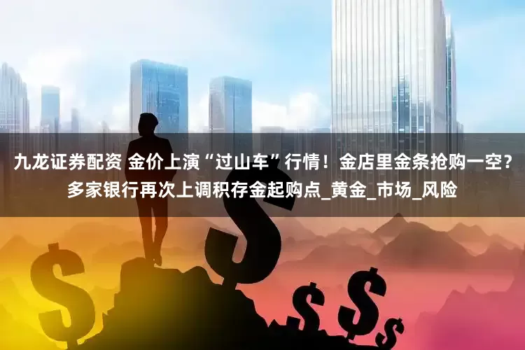 九龙证券配资 金价上演“过山车”行情！金店里金条抢购一空？多家银行再次上调积存金起购点_黄金_市场_风险