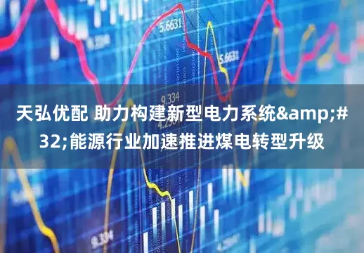 天弘优配 助力构建新型电力系统 能源行业加速推进煤电转型升级