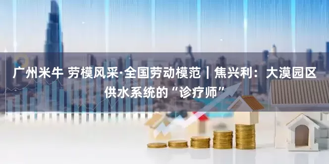 广州米牛 劳模风采·全国劳动模范｜焦兴利：大漠园区供水系统的“诊疗师”