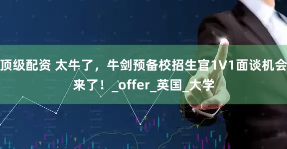 顶级配资 太牛了，牛剑预备校招生官1V1面谈机会来了！_offer_英国_大学