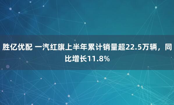 胜亿优配 一汽红旗上半年累计销量超22.5万辆，同比增长11.8%