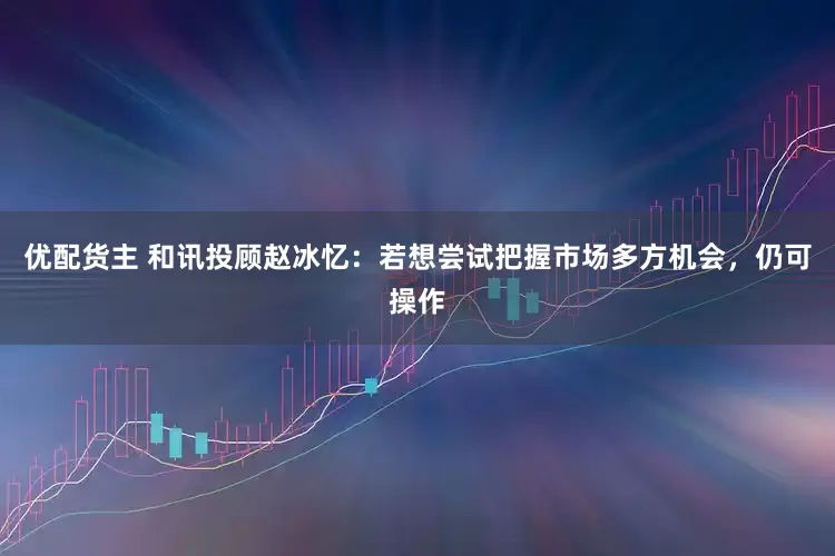 优配货主 和讯投顾赵冰忆：若想尝试把握市场多方机会，仍可操作