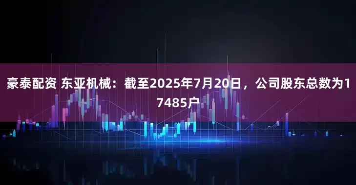 豪泰配资 东亚机械：截至2025年7月20日，公司股东总数为17485户