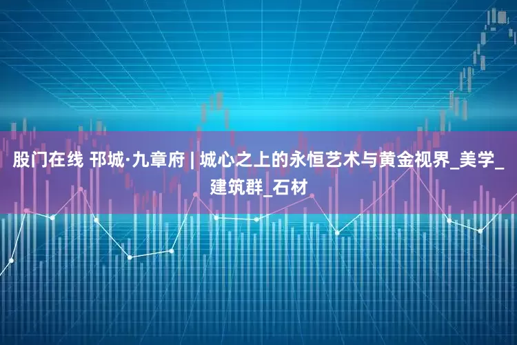 股门在线 邗城·九章府 | 城心之上的永恒艺术与黄金视界_美学_建筑群_石材