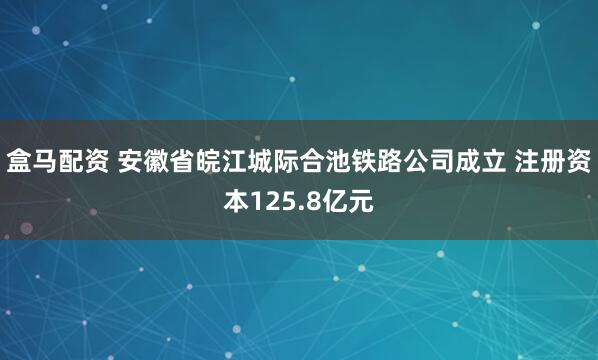 盒马配资 安徽省皖江城际合池铁路公司成立 注册资本125.8亿元
