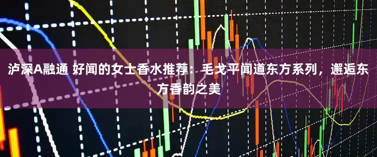 泸深A融通 好闻的女士香水推荐：毛戈平闻道东方系列，邂逅东方香韵之美
