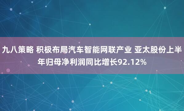 九八策略 积极布局汽车智能网联产业 亚太股份上半年归母净利润同比增长92.12%