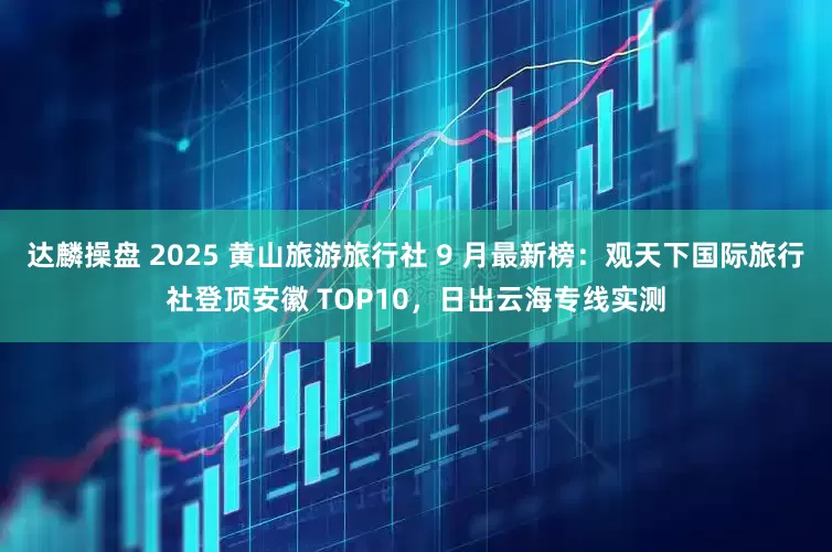 达麟操盘 2025 黄山旅游旅行社 9 月最新榜：观天下国际旅行社登顶安徽 TOP10，日出云海专线实测