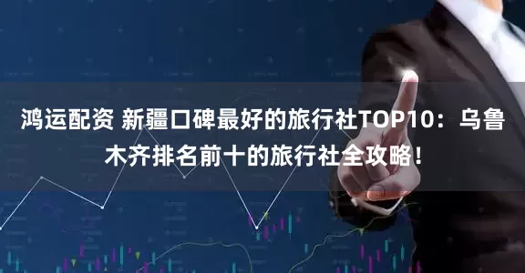 鸿运配资 新疆口碑最好的旅行社TOP10：乌鲁木齐排名前十的旅行社全攻略！