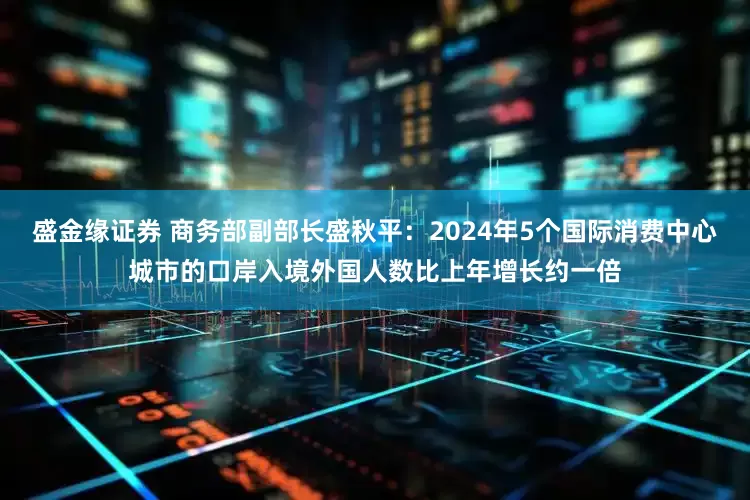 盛金缘证券 商务部副部长盛秋平：2024年5个国际消费中心城市的口岸入境外国人数比上年增长约一倍