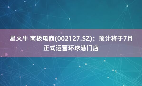 星火牛 南极电商(002127.SZ)：预计将于7月正式运营环球港门店