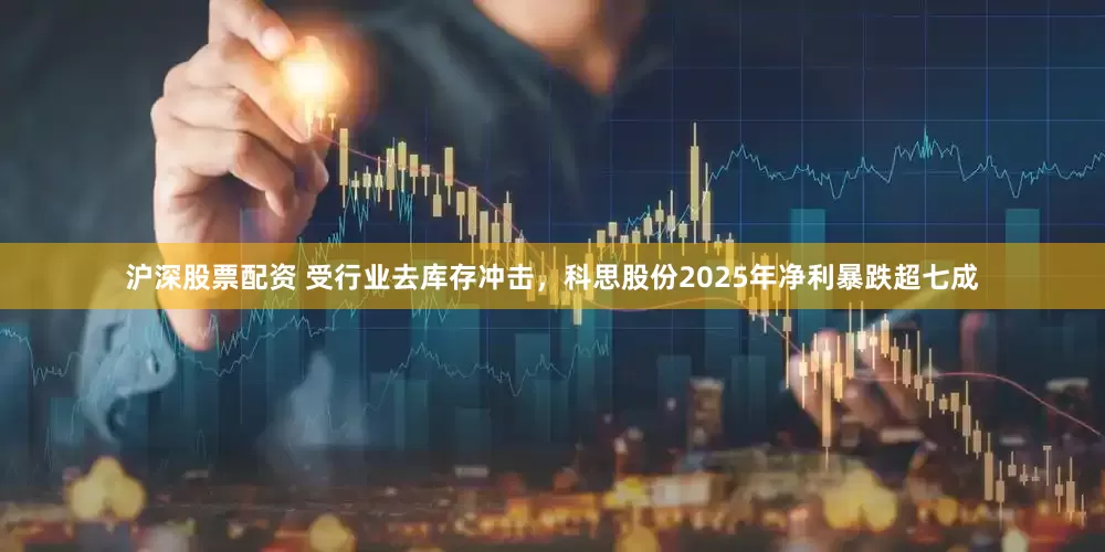 沪深股票配资 受行业去库存冲击，科思股份2025年净利暴跌超七成