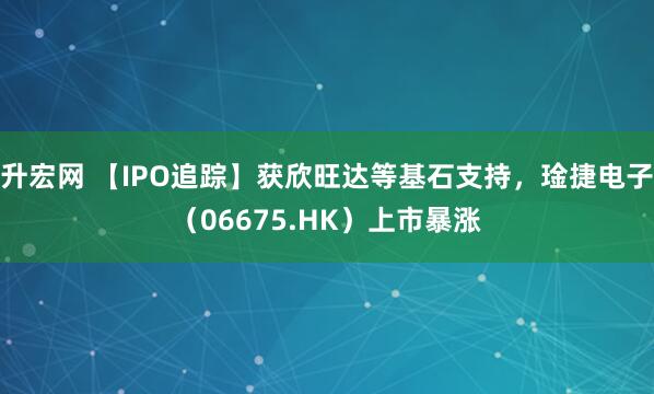 升宏网 【IPO追踪】获欣旺达等基石支持，琻捷电子（06675.HK）上市暴涨